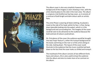 The album cover is also very simplistic however the
background of the imagery is clear showing a river, with the
artist cleverly place to the side in the main view. The album
is a typical a Cali (California) hip-hop cover, as it consists of
a contrast of both bright and dark colours with an artistic
flare.

The artist Phaze is wearing all black clothing, he placed a
mask to the side of his head, whilst his face is free, facing
down (possible looking into the water), which is in the
background and surrounding him. The imagery of the cover
could be seen to be attractive to the audience because the
bold contrast of colours could attract.

On first glance of the cover the audience would be brought
into two major feature’s, either the tranquil background of
the ducks swimming on the river or of the artist sitting on
the side, looking down. The layout of the cover could
illustrate to the audience that the music could be laid back
down to the fact that the cover looks so chilled and tranquil.

The masthead of the album consists of two different fonts
faces and colours, this is also used to draw the audience
into the album and also to create more of an contrast on
the album.
 