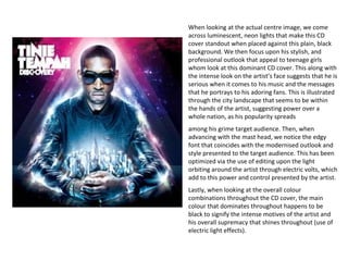 When looking at the actual centre image, we come
across luminescent, neon lights that make this CD
cover standout when placed against this plain, black
background. We then focus upon his stylish, and
professional outlook that appeal to teenage girls
whom look at this dominant CD cover. This along with
the intense look on the artist’s face suggests that he is
serious when it comes to his music and the messages
that he portrays to his adoring fans. This is illustrated
through the city landscape that seems to be within
the hands of the artist, suggesting power over a
whole nation, as his popularity spreads
among his grime target audience. Then, when
advancing with the mast head, we notice the edgy
font that coincides with the modernised outlook and
style presented to the target audience. This has been
optimized via the use of editing upon the light
orbiting around the artist through electric volts, which
add to this power and control presented by the artist.
Lastly, when looking at the overall colour
combinations throughout the CD cover, the main
colour that dominates throughout happens to be
black to signify the intense motives of the artist and
his overall supremacy that shines throughout (use of
electric light effects).
 