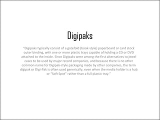 Digipaks
  “Digipaks typically consist of a gatefold (book-style) paperboard or card stock
   outer binding, with one or more plastic trays capable of holding a CD or DVD
 attached to the inside. Since Digipaks were among the first alternatives to jewel
   cases to be used by major record companies, and because there is no other
 common name for Digipak-style packaging made by other companies, the term
digipak or Digi-Pak is often used generically, even when the media holder is a hub
                   or “Soft Spot” rather than a full plastic tray.”
 