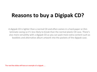 Reasons to buy a Digipak CD?

    A digipak CD is lighter than a normal CD and often comes in a hard paper or thin
     laminate casing so it’s less likely to break than the normal plastic CD case. There’s
     also more versatility with a digipak CD as you can pack more extra content such as
        booklets and alternative album artwork into the pockets of the digipak case.




The next few slides will have an example of a digipak.....
 