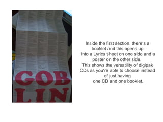 Inside the first section, there’s a
      booklet and this opens up
into a Lyrics sheet on one side and a
       poster on the other side.
 This shows the versatility of digipak
CDs as you’re able to choose instead
             of just having
       one CD and one booklet.
 
