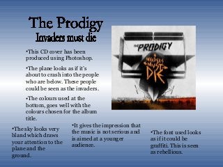 •This CD cover has been
produced using Photoshop.
•The plane looks as if it’s
about to crash into the people
who are below. These people
could be seen as the invaders.
•The colours used at the
bottom, goes well with the
colours chosen for the album
title.
•It gives the impression that
the music is not serious and
is aimed at a younger
audience.
•The font used looks
as if it could be
graffiti. This is seen
as rebellious.
•The sky looks very
bland which draws
your attention to the
plane and the
ground.
 