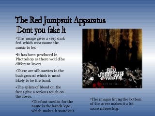 •This image gives a very dark
feel which we assume the
music to be.
•It has been produced in
Photoshop as there would be
different layers.
•There are silhouettes in the
background which is most
likely to be the band.
•The splats of blood on the
front give a serious touch on
the cover.
•The images lining the bottom
of the cover makes it a bit
more interesting.
•The font used in for the
name is the bands logo,
which makes it stand out.
 