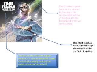 This CD cover is good because it is relevant to the song – the song is called written in the stars and the background of the CD cover is stars  This effect that has been put on through TinieTempah makes the CD look exciting The font on this CD cover is good because it is unusual therefore makes the CD look exciting, enticing the audience want to buy this CD  
