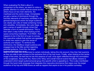 When evaluating Flo Rida’s album in comparison to the others, we seem to notice a greater attention to overall mise-en-scene as the others focus on two main elements, the masthead and the centre image. Immediately we gain a sense of dominance through the futuristic elements of machinery exhibited in the general background where the target audience can clearly see volts of metal containing money and valuables. Immediately, like Lady Gaga, we gain a sense of wealth through riches that reiterate a form of overall dominance. This is then taken a step further when looking at the space consuming masthead, ‘FLO RIDA’, that happens to be in the form of a gun to convey this masculine outlook that women are appealed to whilst men aspire to gain this sense of authority and respect. To reinforce this dominance, the rebellious target audience are engaged due to the little symbol regarding parental guidance. From this, the target audience feel that they must listen to this music as it is restricted to certain individuals, taking this into account, they then feel supreme as they are able to gain access to this exclusive form of hip hop music. Finally, when looking at the centre image of the artist, we feel that he has this essence of cool, once again reflected through the connotation of the sunglasses. Along with this, there is the ‘bling’ and overall mise-en-scene that allows viewers to understand which target audience/social group this specific artist is appealing to. This is also manifested through the harsh body language that integrates this masculine dominance that reigns over the target audience of hip hop and RNB lovers as well as rappers that aspire to be in his position someday.  