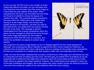 As you can see, the CD cover is very simple, as many modernised albums are today, but you will notice how this Paramore cover focuses’ upon the centre image as it dominates the vast majority of the space. When evaluating this CD cover, you will notice how the wings are those of a butterfly to convey the beauty of a creature from afar. This contrasts greatly compared to the wasp within the middle that is only visible when looking in to the image closely, this conveys how people perceive to be beautiful, yet when you start to look beyond this, you realise their true colours and feel the pain of this sting. This message is cleverly interpretated from the musical compositions within this album but has managed to influence the cover through this centre image that people can then relate to. Reasons for which this CD cover is a success, as it delves into symbolism as oppose to random visual aspects.   The wings from the centre image stands out as it is weighed against this dull, sandy background. Although, from reviewing this album matched up against the other covers created by Paramore, we noticed a form of simplicity with nature references, that is an analogy for the simple music presented by the band as it composes on a deeper level, that created a softer and more alternative form of rock.  Lastly, we have the simple masthead that occupies a small amount of the page yet it still stands out, due to it being the only form of writing upon the cover. We then gain yet another form of simplicity as we are presented with a subtle font that makes this contrast to many CD covers today as they focus on bold, bright colours to appeal to the target audience. However, this undemanding cover appeals to many due to this lack of boldness and imagery, this is the reason why many modern covers are starting to become more and more simple as it seems to be more effective within the music industry.  