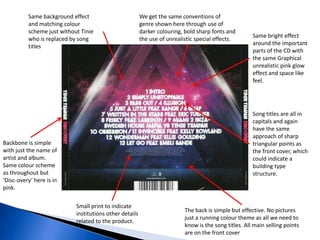 Song titles are all in
capitals and again
have the same
approach of sharp
triangular points as
the front cover, which
could indicate a
building type
structure.
Same background effect
and matching colour
scheme just without Tinie
who is replaced by song
titles
Backbone is simple
with just the name of
artist and album.
Same colour scheme
as throughout but
‘Disc-overy’ here is in
pink.
Same bright effect
around the important
parts of the CD with
the same Graphical
unrealistic pink glow
effect and space like
feel.
Small print to indicate
institutions other details
related to the product.
The back is simple but effective. No pictures
just a running colour theme as all we need to
know is the song titles. All main selling points
are on the front cover
We get the same conventions of
genre shown here through use of
darker colouring, bold sharp fonts and
the use of unrealistic special effects.
 