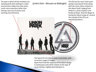 (Linkin Park - Minutes to Midnight)
The CD has the main Linkin park
symbol covering the front along
with the same colour scheme as
the album itself, ranging from
white to a series of grey’s and
finally to blacks. Also the desgn of
having the album songs all around
the outside of the CD is an
interesting feature.
The layout for the album cover is very basic, with
no serious usage of images .
Apart from that the majority of the album design
is mainly grey scale which relates to the type of
music having a slightly dark feeling to it.
The way in which all the members are
standing with dark clothing in a dark
environment makes the cover seem
much more masculine rather than
having a vast use of colours and
seeming more feminine.
 
