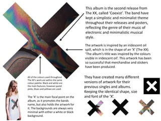 This album is the second release from
The XX, called ‘Coexist’. The band have
kept a simplistic and minimalist theme
throughout their releases and posters,
reflecting the genre of their music of
electronic and minimalistic musical
style.
The artwork is inspired by an iridescent oil
spill, which is in the shape of an ‘X’ (The XX).
‘The album's title was inspired by the colours
visible in iridescent oil’. This artwork has been
so successful that merchandise and stickers
have been produced.
All of the colours used throughout
The XX’s work are within the same
colour palette. Black and white are
the main features, however pastel
pinks, blues and yellows are used.

The ‘X’ is the main focal point on the
album, as it promotes the bands
name, but also holds the artwork for
it. The backgrounds are always very
minimal with either a white or black
background.

They have created many different
versions of artwork for their
previous singles and albums.
Keeping the identical shape, size
and font of the ‘X’.

 