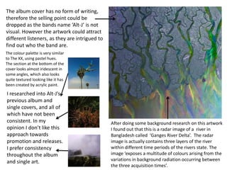 The album cover has no form of writing,
therefore the selling point could be
dropped as the bands name ‘Alt-J’ is not
visual. However the artwork could attract
different listeners, as they are intrigued to
find out who the band are.
The colour palette is very similar
to The XX, using pastel hues.
The section at the bottom of the
cover looks almost iridescent in
some angles, which also looks
quite textured looking like it has
been created by acrylic paint.

I researched into Alt-J’s
previous album and
single covers, and all of
which have not been
consistent. In my
opinion I don’t like this
approach towards
promotion and releases.
I prefer consistency
throughout the album
and single art.

After doing some background research on this artwork
I found out that this is a radar image of a river in
Bangladesh called ‘Ganges River Delta’. The radar
image is actually contains three layers of the river
within different time periods of the rivers state. The
image ‘exposes a multitude of colours arising from the
variations in background radiation occurring between
the three acquisition times’.

 