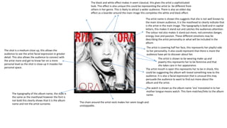 The typography of the album name, the style is 
the same as the masthead however the font is 
not bold this clearly shows that it is the album 
name and not the artist surname. 
Tha artist name is shown this suggests that she is not well known to 
the main stream audience, it is the masthead to clearly indicate that 
is the artist in the main image. The typography is bold and in capital 
letters, this makes it stand out and catches the audiences attention. 
The colour red also makes it stand out more, red connotes danger, 
energy, love and passion. These different emotions may be 
describing the artist personality or what will be included in the 
album. 
The shot is a medium close up, this allows the 
audience to see the artist facial expression in greater 
detail. This also allows the audience to connect with 
the artist more and get to know her on a more 
personal level as the shot is close-up it invades her 
personal space. 
The black and white effect makes it seem classical, this gives the artist a sophisticated 
look. This effect is also unique this could be representing the artist to be different from 
others in her genre. This is likely to attract a wider audience. There is also an olden day 
effect as a boarder around the main image this completes the white and black effect. 
The artist is covering half her face, this represents her playful side 
to her personality. It also could represent that there is more the 
audience have yet to discover about her. 
The artist is shown to be wearing make up and 
jewelry this represents her to be feminine and that 
she takes care in her appearance. 
The artist mouth is open this represents her to be in shock, this 
could be suggesting the album will reveal something new to the 
audience. It is also a facial expression that is unusual this may 
persuade the audience to want to find out more about the 
album and the artist. 
The watch is shown as the album name ‘ora’ translated in to her 
mother tongue means watch. This item matches/links to the album 
name. 
The chain around the artist neck makes her seem tough and 
unstoppable. 
 