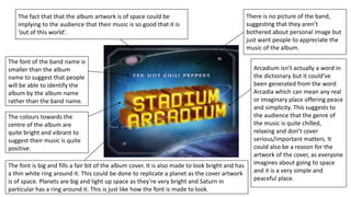 There is no picture of the band,
suggesting that they aren’t
bothered about personal image but
just want people to appreciate the
music of the album.
Arcadium isn’t actually a word in
the dictionary but it could’ve
been generated from the word
Arcadia which can mean any real
or imaginary place offering peace
and simplicity. This suggests to
the audience that the genre of
the music is quite chilled,
relaxing and don’t cover
serious/important matters. It
could also be a reason for the
artwork of the cover, as everyone
imagines about going to space
and it is a very simple and
peaceful place.
The font is big and fills a fair bit of the album cover. It is also made to look bright and has
a thin white ring around it. This could be done to replicate a planet as the cover artwork
is of space. Planets are big and light up space as they’re very bright and Saturn in
particular has a ring around it. This is just like how the font is made to look.
The colours towards the
centre of the album are
quite bright and vibrant to
suggest their music is quite
positive.
The font of the band name is
smaller than the album
name to suggest that people
will be able to identify the
album by the album name
rather than the band name.
The fact that that the album artwork is of space could be
implying to the audience that their music is so good that it is
‘out of this world’.
 