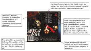 The album features two CDs and the CD names are
‘Jupiter’ and ‘Mars’ which fits into the space theme on
the front cover as they are the name of planets.
There is a contrast to the front
cover as not only are the band
displayed on the back but the
colours are a lot darker. This could
suggest that the music isn’t as
positive as first thought and their
songs all have a dark, serious side.
Black, white and red are often
colours you would associate with
rock which suggests the genre of
the album.
Eye contact with the
consumer intrigues them
to buy the album as it
creates a personal
connection with them and
the band.
 