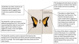 The album is called ‘Brand
New Eyes’ buy Paramore. The
font for the band name is
quite simple which suggests to
the audience that the band are
just trying to be simple and
not try anything unusual to
attract the audiences.
The background and colours are also
quite simple to reinforce their desire
to be simple and not try anything
unusual.
The name of the album is above the
name of the band, it is a small font
and is implying to the audience that
they are more interested in them
being interested in their name of the
band instead of the name of the
album.
The Butterfly could be used to represent the band as the
background is mainly black and white with the butterfly standing
out as it is orange. This could suggest that they stand out from
other bands.
The Butterfly is split up to show a
different perspective of it. This could be
representing their style of music as it
takes a genre but mashes it up to
slightly to create a new and slightly
different style of music.
Butterflies are often creatures we
associate with positivity and
happiness which suggests their
music has a positive and happy
vibe.
 