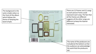 There are 11 frames and 11 songs
so each picture frame could
represent each song. The fact that
all the frames are different
suggests all the other songs are
different to keep the listener
interested.
The background is the
same simple colour as
the front of the album
which follows the
theme of keeping the
band simple.
 