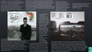 The Picture is in black and white which gives the
smoke a more prominent feel in the album cover as
it stands out to the background. Moreover, the
smoke being colourful links into the idea of the
album title of being too weird to live, too rare to die
cause in that world of black and white the smoke is
very rare to have.
The person featured on the album
cover is the main vocalist in the
band showing that they include
the band on the cover. However,
only he is featured on the cover
due to the album being personal
to him unlike the rest of the band.
The main singer is staring at the
audience through the mirror
making it harder to turn away
from the cover.
The album cover name is written in a
smaller font than the band name as well
as the font is different except for the
words ‘Live and Die’ which are
juxtaposition to each other. It also links
into some of their songs which are
located on the album such as ‘Far too
young to Die.’
The titles of the
music are
located on the
back cover and
are written in the
same font as the
title. The number
of the songs are
written in red
which could
mean they are
more important
as you need the
to know which
track is which
when listening to
the CD.
Moreover, the
barcode is
incorporated
into the design. The Lead Vocalist is in a open top car looking into the mirror
which gives the feel as if he is looking at the audience which is
looking at the music titles. Also, the image contains lens flares
which gives it an almost vintage feel. Moreover, the artist looking
through the mirror at the audience could mean that he is looking
at our reactions to his music, however, doesn’t want to openly
admit it. Lastly, the open top car gives the album a rock style
theme which links into their music.
The background is quite boring as it’s of a
abandon/run down area which gives most of the
focus onto the singer and the smoke. The singer is
wearing all black and is smoking which gives of the
feel of rock which links into their type of music.
Lastly, the singer is looking down at the ground
rather than at the audience which could symbolise
him being respectful to the audience or he is
almost being open about his music as his arms at
hanging at his sides.
The front and back
cover of the album is in
black and white with the
only colour being the
smoke and the numbers
meaning the overall
design is matching.
 