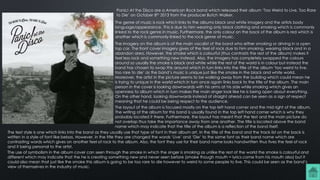 Panic! At the Disco are a American Rock band which released their album ‘Too Weird to Live, Too Rare
to Die’ on October 8th 2013 from the producer Butch Walker.
The genre of music is rock which links to the albums black and white imagery and the artists body
language/appearance. This is due to him wearing only black clothing and smoking which is commonly
linked to the rock genre in music. Furthermore, the only colour on the back of the album is red which is
another which is commonly linked to the rock genre of music.
The imagery on the album is of the main vocalist of the band who either smoking or driving in a open
top car. The front cover imagery gives of the feel of rock due to him smoking, wearing black and in a
abandon area. However, the smoke which is colourful (thus contrasts the rest of the album) makes it
feel less rock and something new instead. Also, the imagery has completely swapped the colours
around so usually the smoke is black and white while the rest of the world is in colour but instead the
band has chosen to swap this around which in turn links into the title of the album ‘too weird to live,
too rare to die’ as the band’s music is unique just like the smoke in the black and white world.
Moreover, the artist in the picture seems to be walking away from the building which could mean he
is trying to unique in the world which in turn once again links back to the title of the album. The main
person in the cover is looking downwards with his arms at his side while smoking which gives an
openness to album which in turn makes the main singer look like he is being open about everything.
On the other hand, looking downwards instead of straight ahead can be seen as a sign of respect
meaning that he could be being respect to the audience.
The layout of the album is focused mostly on the top left hand corner and the mid right of the album.
The writing of the album for this band is usually found in the top left hand corner which is why they
probably located it there. Furthermore, the layout has meant that the test and the main picture do
not overlap thus take the importance away from one another. The title is located above the band
name which may indicate that the title of the album is a reflection of the band itself.
The text style is one which links into the band as they usually use that type of font in their album art. In the title of the band and the track list on the back is
written in a style of font like bebas. However, in the title they are changed the words ‘Live’ and ‘Die’ to the same font as their band name which are
contrasting words which gives on another feel of rock to the album. Also, the font they use for their band name looks handwritten thus fives the feel of rock
and it being personal to the artist.
The use of symbolism in the album cover can seen through the smoke in which the singer is smoking as unlike the rest of the world the smoke is colourful and
different which may indicate that the he is creating something new and never seen before (smoke though mouth = lyrics come from his mouth also) but it
could also mean that just like the smoke this album is going to be too rare to die however to weird to some people to live. This could be seen as the band’s
view of themselves in the industry of music.
 