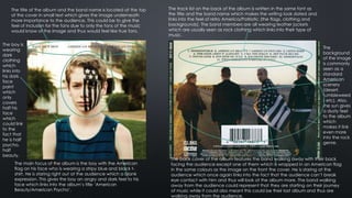 The title of the album and the band name is located at the top
of the cover in small text which gives the image underneath
more importance to the audience. This could be to give the
feel of inclusion for the fans due to only the fans of the music
would know of the image and thus would feel like true fans.
The main focus of the album is the boy with the American
flag on his face who is wearing a stripy blue and black t-
shirt. He is staring right out at the audience which a blank
expression. This gives the boy an angry and dark feel to his
face which links into the album’s title ‘American
Beauty/American Psycho’.
The boy is
wearing
dark
clothing
which
links into
his dark
face
paint
which
only
covers
half his
face
which
could link
to the
fact that
he is half
psycho,
half
beauty.
The back cover of the album features the band walking away with their back
facing the audience except one of them which is wrapped in an American flag
in the same colours as the image on the front the cover. He is staring at the
audience which once again links into the fact that the audience can’t break
eye contact with him and thus will look at the album more. The band walking
away from the audience could represent that they are starting on their journey
of music while it could also meant this could be their last album and thus are
walking away from the audience.
The track list on the back of the album is written in the same font as
the title and the band name which makes the writing look dated and
links into the feel of retro America/Patriotic (the flags, clothing and
backgrounds). The band members are all wearing leather jackets
which are usually seen as rock clothing which links into their type of
music.
The
background
of the image
is commonly
seen as a
standard
American
scenery
(desert,
tumbleweed
s etc). Also,
the sun gives
a dusty feel
to the album
which
makes it link
even more
into the rock
genre.
 