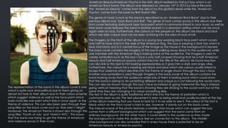 American Beauty/American Psycho is the sixth album realised by Fall out boy which is an
American Rock band. The album was released on January 16th in 2015 by Island Records.
The ‘American beauty’ comes from the album by the grateful dead while the ‘American
Psycho’ comes from the book by Bret Easton Ellis.
The genre of music is rock as the band is described as an ‘American Rock Band’ due to their
pervious album was ‘Save Rock and Roll’. The genre of rock comes across in the album due their
front cover featuring dark/punk type face paint which is commonly linked to rock music as well as
their back cover features the band in leather jackets in a abandon setting which can be once
again seen as rock. Furthermore, the colours on the people on the album are black and blue
which are dark colours and can be seen as linking into the idea of rock of roll.
The imagery on the front of the album is a young boy wearing black face paint which covers
only half his face and is in the style of the American flag. The boy is wearing a tank top which is
blue and black and is in central focus of the image as the house in the background is blurred.
The back cover contains the imagery of the band walking away (back to the audience) while
one member with the American flag is looking back at the audience. The imagery is used to
create symbolism such as the boy’s face is only half covered showing that he is half American
beauty and half American psycho (which links into the title of the album). His facial reaction
can also link to this due to him looking expressionless so it gives him a dark and angry vibe.
Furthermore, the colours he is wearing are black and blue which are colours usually linked to
bruises thus violence which also links into the theme of anger shown through the boy’s face.
Another way symbolism is used through imagery is the back cover of the album contains the
band looking away from the audience while one of them is looking back which could show
that the band is daring to do something different and unique so is not following the social norm.
This can also be shown through the boy’s face as instead of going horizontal the flag is instead
going vertical meaning that the band is showing they are sticking to the social norm but at the
same time they are changing it to mean something else.
The text in the album is quite traditional which links into the theme of patriotism which is
commonly seen as old. The text placement is seen as being small and usually located at the top
of the album meaning that you have to look for it to be able to see it. The colour of the font is
black which on the front cover is hard to see, however, it stands out on the back cover.
The representation of the band in the album cover is one
which is quite rock and political due to them giving an
almost riot look to their album due to their colour scheme
which suggest violence as well as the face paint which
looks more like war paint which links in once again to the
theme of violence. This can also been seen through their
song titles on the back cover such as ‘Kids aren’t alright’.
Moreover, the American theme is shown also through the
song titles ‘Fourth of July’ and ‘Hotel in NYC’. This shows
that the band was trying to get the theme of American
and violence across in their music.
The mise-en-scene of the photo features a middle class house which can suggest the boy
comes from a affluent background which can suggest that the band came from an
ordinary background. On the other hand, it could relate to the audience as they made
the background to make the audience feel an connection to the album. The middle
class background can also symbolise that in every house there is potential to be an
American beauty or American psycho.
 