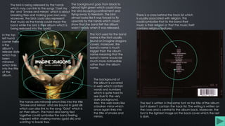 The hands are mirrored which links into the title
‘Smoke and Mirrors’ and are bound in gold silk
which can also link to the song ‘Gold’ which is
on their album. The hand also being tied
together could symbolise the band feeling
trapped within making money (gold silk) and
wanting to break free.
The bird is being released by the hands
which may can link to the songs ‘I bet my
life’ and ‘Smoke and mirrors’ which is about
breaking free and making your own way.
Moreover, the bird could also represent
their music as the hands could mean the
band while the bird is their album which is
being released into the world.
In the top
left hand
corner there
is the
album’s
release date
which has
been
mirrored
which links
into the title
of the
album.
The background of
the album is covered
in web which contain
words and numbers
which is quite hard to
see due to the very
dark background.
Also, the web looks like
a broken mirror which
once again links into
the title of smoke and
mirrors.
The background goes from black to
almost light green which could show
the bird escaping confinement and
flying away to freedom. The bird
almost looks like it was forced to fly
upwards by the hands which could
show that the band felt the album
wasn’t ready when it was released.
The font used for the band
name is the font usually
found on imagine dragons
covers, moreover, the
band’s name is much
bigger than the album
name meaning that the
band’s name would be
much more noticeable
rather than the album
name.
There is a cross behind the track list which
is usually associated with religion. This
could symbolise that to the band their
music is their religion or that the music itself
contains religious features.
The text is written in the same font as the title of the album
but it doesn’t contain the track list. The writing is written on
the cross and is central to the album back. Moreover, the
font is the lightest image on the back cover which the rest
is dark.
 