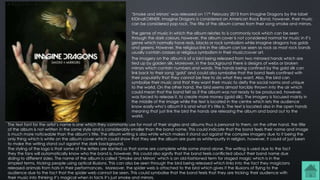 ‘Smoke and Mirrors’ was released on 11th February 2015 from Imagine Dragons by the label
KIDinaKORNER. Imagine Dragons is considered an American Rock Band, however, their music
can be considered pop rock. The title of the album comes from their song smoke and mirrors.
The genre of music in which the album relates to is commonly rock which can be seen
through the dark colours, however, the album cover is not considered normal for music in it’s
genre which normally have reds, blacks or rock symbolism while imagine dragons has golds
and greens. However, the religious link in the album can be seen as rock as most rock bands
usually contain crosses or religious symbolism in their music/cover art.
The imagery on the album is of a bird being released from two mirrored hands which are
tied up by golden silk. Moreover, in the background there is designs of webs or broken
mirrors which contain numbers and words. The hands being confined by the gold silk can
link back to their song ‘gold’ and could also symbolise that the band feels confined with
their popularity that they cannot be free to do what they want. Also, the bird can
symbolise their music and that they want their music to deify the social norms and unique
to the world. On the other hand, the bird seems almost forcibly thrown into the air which
could mean that the band felt as if the album was not ready to be produced, however,
was forced to release it, to create more money (gold silk). The imagery is focused mainly in
the middle of the image while the text is located in the centre which lets the audience
know easily who’s album it is and what it’s title is. The text is located also in the open hands
meaning that just link the bird the hands are releasing the album and band out to the
world.
The text font for the artist’s name Is one which they commonly use for most of their singles and albums thus is personal to them, on the other hand, the title
of the album is not written in the same style and is considerably smaller than the band name. This could indicate that the band feels their name and image
is much more noticeable than the album’s title. The album writing is also white which makes it stand out against the complex imagery due to it being the
only thing which is white on the album cover which could show that they see the album are pure as white=purity in religion, however, it could of just been
to make the writing stand out against the dark background.
The styling of the logo is that some of the letters are slanted so that some are complete while some stand alone. The writing is used due to the fact
they the fans will automatically know who the band is, however, this could also signify that the band feels conflicted about their band name due
sliding to different sides. The name of the album is called ‘Smoke and Mirrors’ which is an old-fashioned term for staged magic which is in the
simplest terms, tricking people using optical illusions. This can also be seen through the bird being released which links into the fact they magicians
released animals from hats in their performances. Moreover, the spider web is attached to the bird which gives it the illusions of flying to the
audience due to the fact that the spider web cannot be seen. This could symbolise that the band feels that they are tricking their audience with
their music into thinking it’s magical when in facts it’s just smoke and mirrors.
 