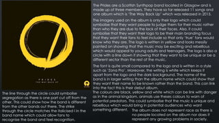 The Prides are a Scottish Synthpop band located in Glasgow and is
made up of three members. They have so far released 11 songs and
one album which is ‘The Way Back Up’ which was released in 2015.
The imagery used on the album is only their logo which could
symbolise that they want people to judge them for their music rather
than who they are due to the lack of their faces. Also, it could
symbolise that they want their logo to be their main branding focus
that they want their fans to feel include so that only ‘true’ fans would
know who they are. The logo is written in yellow and looks messily
painted on showing that the music may be exciting and rebellious
which would appeal to young adults and teenagers. The logo is also a
circle with a line down it showing that they want to be unique or be a
different sector than the rest of the music.
The font is quite small compared to the logo and is written in a style
such as ‘Zona Pro’. Moreover, the writing is white which keeps it
apart from the logo and the dark background. The name of the
band is in larger writing than the album name which could show that
they want their name to be known rather than the band. This can link
into the fact this is their debut album.
The colours are black, yellow and white which can be link with danger
as in the animal kingdom, animals use theses colours to warn of
potential predators. This could symbolise that the music is unique and
rebellious which would bring in potential audiences who want
something different. The album does not represent race as there is
no people located on the album nor does it
represent any growing problems in society.
The line through the circle could symbolise
segregation as there is one part cut off from the
other. This could show how the band is different
from the other bands out there. The strike
through the circle matches the italicised I in the
band name which could allow fans to
recognise the band and feel recognition.
 