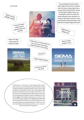 Lucy Froud
Name of single
under name of
featured singer
I have decided to look at three
other Sigma CD covers to compare
with my chosen song. Sigma has a
unique style and therefore I chose
to only look at Sigma covers so I
could gather ideas to create the
most authentic cover possible. As
shown in the boxes around, I have
annotatedthe commonthemes and
featuresof a typical SigmaCD cover.
This CD cover is of my chosen song. Comparing this to the
others we can see commonthemessuchas the white writing
in bold, the artists namesbelow and the name of the single
below that. It also conforms to the idea of having featured
people onthe front but we cannot make out their faces. This
CD cover does not however, have a large empty location but
rather the people are locatedinfront of a redemption centre
which suggests that perhaps they have just visited it. The
name ofthe song is locatedonthe buildingandalso withinthe
white writing and therefore we caninfer that Sigma believes
stronglyandwants to promote redemption. Therefore, from
this I candecide that my CD cover will be set in a street or
place that promotes happiness.
 