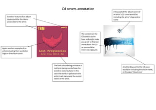 Cd covers annotation
A keypart of the albumcoverof
an artist’sCD coverwouldbe
includingthe artist’slogoandor
name
Anotherkeypartto the CD cover
wouldbe includingthe albumname,
inthiscase ‘Cloudnine’
The font colourbeingyellowona
red/pinkbackgroundallowsthe
wordsto standout and inthis
case the wordsinyelloware the
artist,track name and the record
labelsof the artist.
Againanotherexample of an
artistincludingtheirsymbol or
logoon the albumcover.
Anotherfeature of analbum
covercouldbe the labels
associatedtothe artist.
The contenton the
CD coveris quite
bare and mightmake
youwant to findout
more about the CD
as youcould be
interestedaboutit.
 
