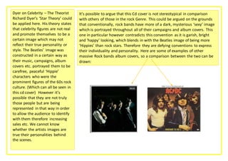Dyer on Celebrity – The Theorist 
Richard Dyer’s ‘Star Theory’ could 
be applied here. His theory states 
that celebrity figures are not real 
and promote themselves to be a 
certain image which may not 
reflect their true personality or 
style. The Beatles’ image was 
constructed in a certain way as 
their music, campaigns, album 
covers etc. portrayed them to be 
carefree, peaceful ‘Hippie’ 
characters who were the 
prominent figures of the 60s rock 
culture. (Which can all be seen in 
this cd cover) However it’s 
possible that they are not truly 
those people but are being 
represented in that way in order 
to allow the audience to identify 
with them therefore increasing 
sales etc. We cannot know 
whether the artists images are 
true their personalities behind 
the scenes. 
It’s possible to argue that this Cd cover is not stereotypical in comparison 
with others of those in the rock Genre. This could be argued on the grounds 
that conventionally, rock bands have more of a dark, mysterious ‘sexy’ image 
which is portrayed throughout all of their campaigns and album covers. This 
one in particular however contradicts this convention as it is garish, bright 
and ‘happy’ looking, which blends in with the Beatles image of being more 
‘Hippies’ than rock stars. Therefore they are defying conventions to express 
their individuality and personality. Here are some of examples of other 
massive Rock bands album covers, so a comparison between the two can be 
drawn: 

