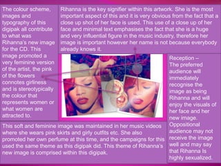 The colour scheme, 
images and 
typography of this 
digipak all contribute 
to what was 
Rihanna’s new image 
for the CD. This 
image promoted a 
very feminine version 
of the artist, the pink 
of the flowers 
connotes girliness 
and is stereotypically 
the colour that 
represents women or 
what women are 
attracted to. 
Rihanna is the key signifier within this artwork. She is the most 
important aspect of this and it is very obvious from the fact that a 
close up shot of her face is used. This use of a close up of her 
face and minimal text emphasises the fact that she is a huge 
and very influential figure in the music industry, therefore her 
image is important however her name is not because everybody 
already knows it. 
This soft and feminine image was maintained in her music videos 
where she wears pink skirts and girly outfits etc. She also 
promoted her own perfume at this time, and the campaigns for this 
used the same theme as this digipak did. This theme of Rihanna’s 
new image is comprised within this digipak. 
Reception – 
The preferred 
audience will 
immediately 
recognise the 
image as being 
Rihanna and will 
enjoy the visuals of 
her face and her 
new image. 
Oppositional 
audience may not 
receive the image 
well and may say 
that Rihanna Is 
highly sexualized. 
 