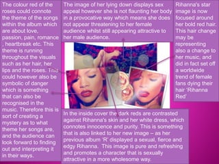 The colour red of the 
roses could connote 
the theme of the songs 
within the album which 
are about love, 
passion, pain, romance 
, heartbreak etc. This 
theme is running 
throughout the visuals 
such as her hair, her 
lips and the roses. This 
could however also be 
symbolic of danger 
which is something 
that can also be 
recognised in the 
music. Therefore this is 
sort of creating a 
mystery as to what 
theme her songs are, 
and the audience can 
look forward to finding 
out and interpreting it 
in their ways. 
The image of her lying down displays sex 
appeal however she is not flaunting her body 
in a provocative way which means she does 
not appear threatening to her female 
audience whilst still appearing attractive to 
her male audience. 
Rihanna's star 
image is now 
focused around 
her bold red hair. 
This hair change 
may be 
representing 
also a change to 
her music, and 
did in fact set off 
a worldwide 
trend of female 
fans dying their 
hair ‘Rihanna 
Red’ 
In the inside cover the dark reds are contrasted 
against Rihanna's skin and her white dress, which 
connotes innocence and purity. This is something 
that is also linked to her new image – as her 
previous album ‘R’ displayed a sexual, fierce and 
edgy Rihanna. This image is pure and refreshing 
and promotes a character that is sexually 
attractive in a more wholesome way. 
 