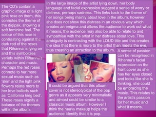 The CD’s contain a 
graphic image of a light 
pink rose on them, this 
connotes the theme of 
the digipak, showing a 
soft feminine feel. The 
colour of this rose is 
contrasting against the 
dark red of the roses 
that Rihanna is lying on 
and this symbolizes 
variety within Rihanna’s 
character and music. 
Perhaps the red roses 
connote to her more 
sexual music such as 
‘skin’ and the light pink 
flowers relate more to 
her love ballads such 
as ‘California king bed’. 
These roses signify a 
balance of the themes 
within the album. 
In the large image of the artist lying down, her body 
language and facial expression suggest a sense of worry or 
distress, perhaps sadness. This links back to the theme of 
her songs being mainly about love in the album, however 
she does not show this distress in an obvious way which 
creates an enigma and allows the audience to work out what 
it means, the audience may also be able to relate to and 
sympathise with the artist in her distress about love. This 
ambiguity is contrasting with the LOUD title and this creates 
the idea that there is more to the artist than meets the eye, 
thus creating an attraction to the album. A sense of passion 
can be recognised in 
Rihanna’s facial 
expression on the 
front cover as she 
has her eyes closed 
and looks like she Is 
thinking, she could 
be embracing the 
music. This relates to 
the artist’s passion 
for her music and 
what it means. 
It could be argued that this album 
cover is not stereotypical of the pop 
genre as it appears very minimalistic 
and almost could be similar to a 
classical music album. However I 
think the heavy makeup helps the 
audience identify that it is pop. 

