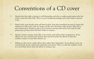 Conventions of a CD cover
Artists face: they take a picture to sell themselves and also to make people aware who the
artist is and how they look. This is a good marketing strategy and it also helps construct
a star.
Artist body: most female artist sell their bodies, they take sexualized pictures to tempt the
audience to fall in love with an image and the star, thus they make money. Also this is
star construction. However, this is not common among male artists but some do take
provocative pictures that sell their bodies to women.
Artistic/artistic picture: Artist like to be artistic and explore their imagination. Some
albums are very colorful and abstract this may be because the album is what the
audience make of it just like abstract art.
Selling an idea: Some artists sell an idea rather then themselves. Some album covers are
controversial, funny, weird and sometimes even gross. This is so that the audience look
at it and think about what the album is trying to say.
 