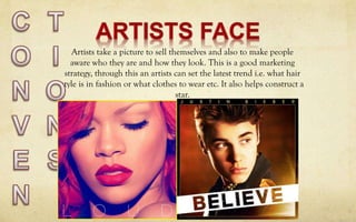 Artists take a picture to sell themselves and also to make people
aware who they are and how they look. This is a good marketing
strategy, through this an artists can set the latest trend i.e. what hair
style is in fashion or what clothes to wear etc. It also helps construct a
star.
 