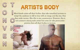 Most female artist sell their bodies, they take sexualized pictures to
tempt the audience to fall in love with an image and the star, thus
they make money. Also this is star construction. However, this is
not common among male artists but some do take provocative
pictures that sell their bodies to women.
 