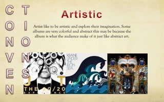 Artist like to be artistic and explore their imagination. Some
albums are very colorful and abstract this may be because the
album is what the audience make of it just like abstract art.
 