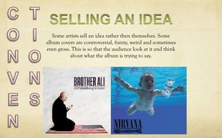 Some artists sell an idea rather then themselves. Some
album covers are controversial, funny, weird and sometimes
even gross. This is so that the audience look at it and think
about what the album is trying to say.
 