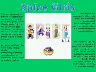 Spice GirlsThe way that the background is white, make the text and image of the group stand out more, showing that their main focus from this album is to promote themselves through their image.   This cover focuses on the different characteristics of the members of the girl group,  through the colours of the letters in  ‘Spice’ as well the way that each member has been dressed. This relates to which ‘spice’ they are, e.g. scary spice is dressed in black to match her name.  The spice world logo also gives the group brand identity, as this can then be used over and over again on merchandise and other publications representing the band. It’s also used as the title of their film, linking the band and the film together instantly in the audience’s minds. As they are a girl band, they follow suit by dressing slightly provocatively, interesting the reader either by inspirational motives or just for aesthetic qualities. 