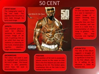 50 CENTImage50 Cent has been styled in a way to represent a typical image of a rapper. Showing bare chest shows how powerful they are from their muscles, and low jeans is a style that is representative of males living in ghettos . His tattoos also help illustrate and highlight this image.ARTIST NAMEThe typography used is big and bold. This signifies that the artist is very bold through his lyrics and image EFFECTSThe smashed glass is used for effective purposes to create a certain image of 50 cent. It portrays him as an artist that may use violence or swearing in his music. Cracked glass signifies rebellion, anger and sharpness.ALBUM TITLEThe title of the album suggests a struggle of becoming successful. It is significant in that this is his first album, and he is willing to do whatever it takes to become rich. BACKGROUNDThe colour red used is used to highlight and emphasise 50 Cent’s image.  The house colour is very powerful, which how %0 cent is illustrated here.POSITIONThe position of 50 Cent is purposely placed central to the cover so that this is the first feature you see when looking at his CD. The broken glass emphasises this as the hole is also central of the cover.