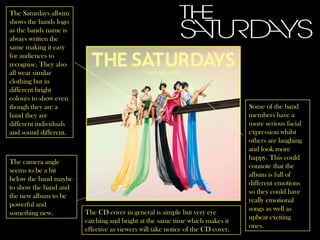 The Saturdays album shows the bands logo as the bands name is always written the same making it easy for audiences to recognise. They also all wear similar clothing but in different bright colours to show even though they are a band they are different individuals and sound different. The camera angle seems to be a bit below the band maybe to show the band and the new album to be powerful and something new.  Some of the band members have a more serious facial expression whilst others are laughing and look more happy. This could connote that the album is full of different emotions so they could have really emotional songs as well as upbeat exciting ones. The CD cover in general is simple but very eye catching and bright at the same time which makes it effective as viewers will take notice of the CD cover. 