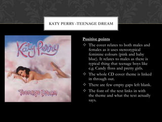 KATY PERRY -TEENAGE DREAM


             Positive points
              The cover relates to both males and
                females as it uses stereotypical
                feminine colours (pink and baby
                blue). It relates to males as there is
                typical thing that teenage boys like
                e.g. Candy floss and pretty girls.
              The whole CD cover theme is linked
                in through out.
              There are few empty gaps left blank.
              The font of the text links in with
                the theme and what the text actually
                says.
 