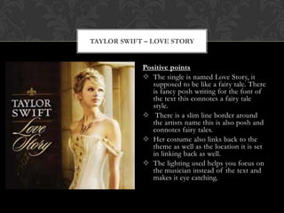 TAYLOR SWIFT – LOVE STORY


            Positive points
             The single is named Love Story, it
               supposed to be like a fairy tale. There
               is fancy posh writing for the font of
               the text this connotes a fairy tale
               style.
             There is a slim line border around
               the artists name this is also posh and
               connotes fairy tales.
             Her costume also links back to the
               theme as well as the location it is set
               in linking back as well.
             The lighting used helps you focus on
               the musician instead of the text and
               makes it eye catching.
 