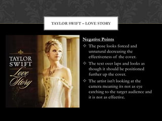 TAYLOR SWIFT – LOVE STORY


             Negative Points
              The pose looks forced and
               unnatural decreasing the
               effectiveness of the cover.
              The text over laps and looks as
               though it should be positioned
               further up the cover.
              The artist isn’t looking at the
               camera meaning its not as eye
               catching to the target audience and
               it is not as effective.
 