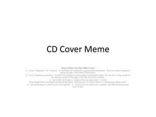 CD Cover Meme
How to Make Your Own Album Cover
1 – Go to “wikipedia.” Hit “random”
or click http://en.wikipedia.org/wiki/Special:Random
The first random wikipedia
article you get is the name of your band.
2 – Go to “Random quotations”
or click http://www.quotationspage.com/random.php3
The last four or five words of
the very last quote of the page is the title of your first album.
3 – Go to flickr and click on “explore the last seven days”
or click
http://www.flickr.com/explore/interesting/7days
Third picture, no matter what it is, will be your album cover.
4 – Use photoshop or similar to put it all together.
5 – Post it with this text in the “caption” and TAG the friends you
want to join.