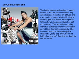 Lily Allen Alright still The bright colours and cartoon imagery looks fun and are very unrealistic. Lily Allen looks as if she has an attitude and a very unique image, while still fitting in with the gold and trainer wearing chav. Which shows she doesn’t take her self too seriously, This appeals to a quirky individual audience whom of which also do not take themselves seriously. She isn’t conforming to the stereotypical image of a young pop artist, She isn’t half naked and isn’t flaunting her body to sell her music. 