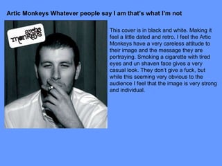 Artic Monkeys Whatever people say I am that’s what I’m not This cover is in black and white. Making it feel a little dated and retro. I feel the Artic Monkeys have a very careless attitude to their image and the message they are portraying. Smoking a cigarette with tired eyes and un shaven face gives a very casual look. They don’t give a fuck, but while this seeming very obvious to the audience I feel that the image is very strong and individual. 