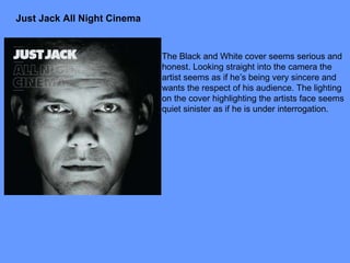 Just Jack All Night Cinema The Black and White cover seems serious and honest. Looking straight into the camera the artist seems as if he’s being very sincere and wants the respect of his audience. The lighting on the cover highlighting the artists face seems quiet sinister as if he is under interrogation. 