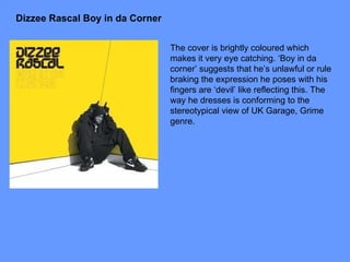 Dizzee Rascal Boy in da Corner The cover is brightly coloured which makes it very eye catching. ‘Boy in da corner’ suggests that he’s unlawful or rule braking the expression he poses with his fingers are ‘devil’ like reflecting this. The way he dresses is conforming to the stereotypical view of UK Garage, Grime genre. 