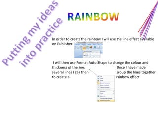 In order to create the rainbow I will use the line effect available on Publisher.  I will then use Format Auto Shape to change the colour and thickness of the line.  Once I have made  several lines I can then  group the lines together to create a  rainbow effect. 
