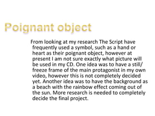 From looking at my research The Script have frequently used a symbol, such as a hand or heart as their poignant object, however at present I am not sure exactly what picture will be used in my CD. One idea was to have a still/ freeze frame of the main protagonist in my own video, however this is not completely decided yet. Another idea was to have the background as a beach with the rainbow effect coming out of the sun. More research is needed to completely decide the final project.  